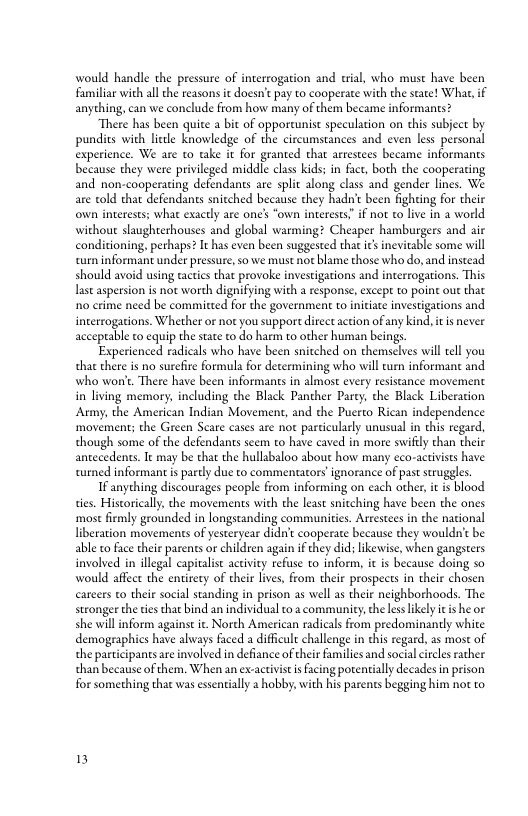 would handle the pressure of interrogation and trial, who must have been Familiar with all the teasons i doesn’e pay to cooperate with the seate! What,if anyching, can we conclude from how many of them became informants?  “There has been quite a bit of opporcunist speculation on this subject by pundits with letle knowledge of the circumstances and even less personal experience. We are to take it for granted that arrestees became informants because they were privileged middle class kids: in fact, both the cooperating and non-cooperaring defendants are split along class and gender lines. We are told thar defendants snitched because they hadn’t been fighting for their own interests; what exactly are one’s “own interests. if not to liv in a world without slaughterhouses and global warming? Cheaper hamburgers and air conditioning, perhaps? It has even been suggested that ics inevitable some will curn informant under pressure, o we must not blame those who o, and instead should avoid using tacties that provoke investigations and interrogations. This st aspersion is not worth dignifying with a response, except to point out that o crime need be commirted for the government to iniciate investigations and interrogations. Whether or not you support direct action of any kind. it is never acceprable to equip the state o do harm to other human beings.  Experienced radicals who have been snitched on themselves will ell you that there is no surefire formula for decermining who will curn informant and who won’. There have been informants in almost every resistance movement in living memory, including the Black Panther Parey, the Black Liberation Army, the American Indian Movement, and the Puerto Rican independence movement; the Green Scare cases are not particularly nusual in this regard, though some of the defendants seem to have caved in more swifly than their antecedents. It may be that the hullabaloo about how many eco-activsts have curned informant i parcly due to commentators’ ignorance of pas struggles.  If anyching discourages people from informing on each other, i is blood ties. Historically, che movements with the least snitching have been the ones mose firmly grounded in longstanding communities. Arrestees in the national liberation movements of yesteryear didn’t cooperate because they wouldn’t be able to face their parents or childen again f they did; likewise, when gangsters involved in illegal capivalist activity refuse to inform, it is because doing so would afect the entirety of their ives, from their prospects in their chosen carcers to their social standing in prison as well as their neighborhoods. The stronger the ties that ind an individual to a communicy, theles likely i is he o she will inform against it. North American radicals from predominantly white demographics have always faced a diffcult challenge in this regard. 2s most of the participants are involved in defiance of their families and socialcitles rather than because of them. When an ex-activist i facing potentially decadesin prison for something that was essentially a hobby, with his parenes begging him not to  3 